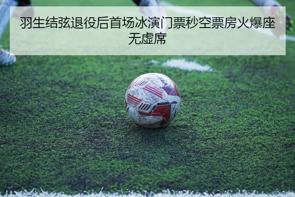 羽生结弦退役后首场冰演门票秒空票房火爆座无虚席